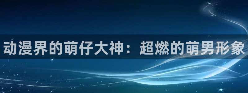 age动漫官网在线入口：动漫界的萌仔大神：超燃的萌男形象