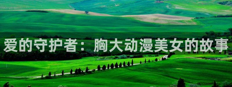age动漫官网入口老版本：爱的守护者：胸大动漫美女的故事
