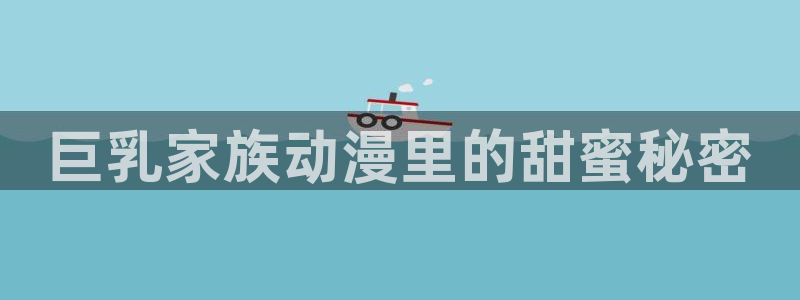 lovestage漫画免费阅读：巨乳家族动漫里的甜蜜秘密