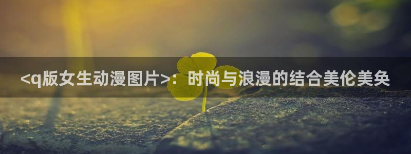 age动漫官网版入口：<q版女生动漫图片>：时尚与浪漫的结合美伦美奂